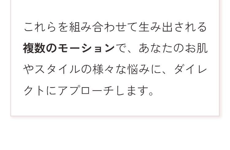 これらを組み合わせて生み出される複数のモーションで、あなたのお肌やスタイルの様々な悩みに、ダイレクトにアプローチします。