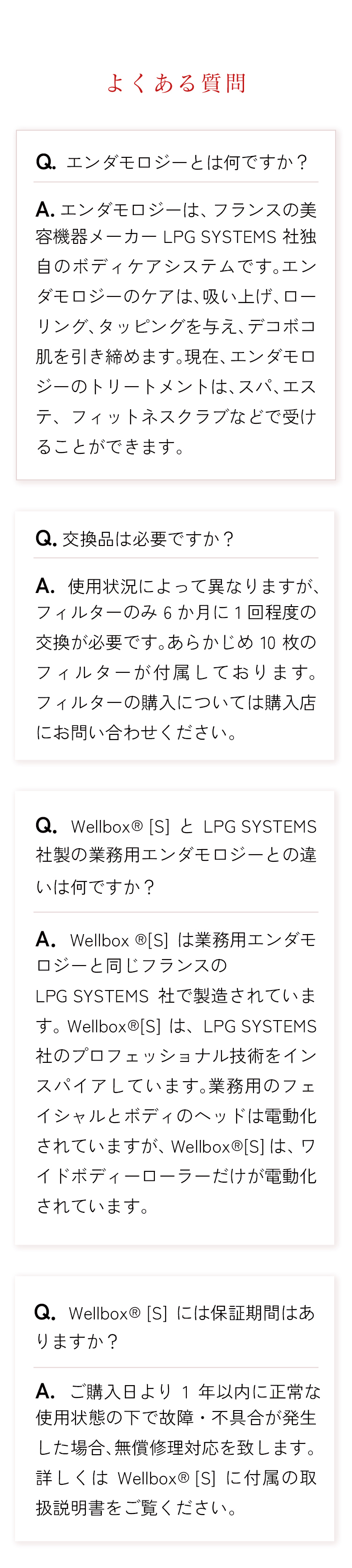 よくある質問。Q1.エンダモロジーとは何ですか？　A1.エンダモロジーは、フランスの美容機器メーカーLPG SYSTEMS社独自のボディケアシステムです。エンダモロジーのケアは、吸い上げ、ローリング、タッピングを与え、デコボコ肌を引き締めます。現在、エンダモロジーのトリートメントは、スパ、エステ、フィットネスクラブなどで受けることができます。　Q2．交換品は必要ですか？　A2.使用状況によって異なりますが、フィルターのみ6か月に1回程度の交換が必要です。あらかじめ10枚のフィルターが付属しております。フィルターの購入については購入店にお問い合わせください。　Q3．WellboxR [S]とLPG SYSTEMS社製の業務用エンダモロジーとの違いは何ですか？A3．Wellbox R[S]は業務用エンダモロジーと同じフランスのLPG SYSTEMS社で製造されています。WellboxR[S]は、LPG SYSTEMS社のプロフェッショナル技術をインスパイアしています。業務用のフェイシャルとボディのヘッドは電動化されていますが、WellboxR[S]は、ワイドボディーローラーだけが電動化されています。　Q4．WellboxR [S]には保証期間はありますか？　A4.ご購入日より1年以内に正常な使用状態の下で故障・不具合が発生した場合、無償修理対応を致します。詳しくはWellboxR [S]に付属の取扱説明書をご覧ください。